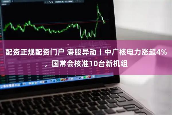 配资正规配资门户 港股异动丨中广核电力涨超4%，国常会核准10台新机组