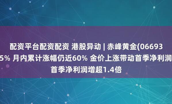 配资平台配资配资 港股异动 | 赤峰黄金(06693)绩后跌超5% 月内累计涨幅仍近60% 金价上涨带动首季净利润增超1.4倍