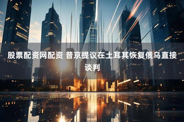 股票配资网配资 普京提议在土耳其恢复俄乌直接谈判