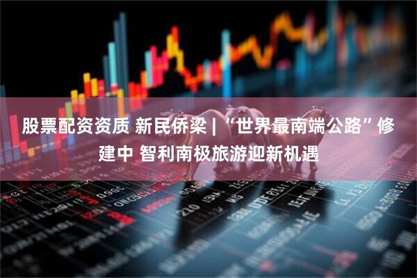 股票配资资质 新民侨梁 | “世界最南端公路”修建中 智利南极旅游迎新机遇