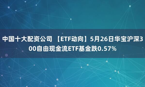 中国十大配资公司 【ETF动向】5月26日华宝沪深300自由现金流ETF基金跌0.57%