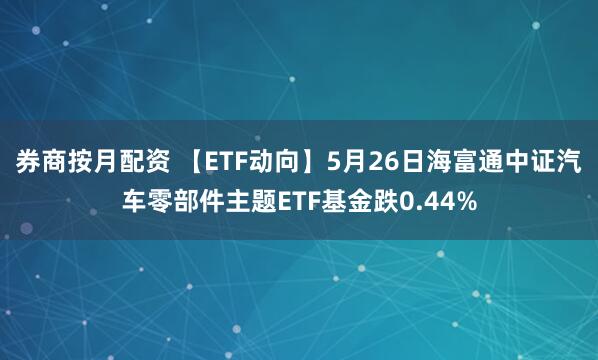 券商按月配资 【ETF动向】5月26日海富通中证汽车零部件主题ETF基金跌0.44%