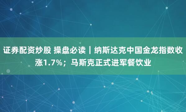 证券配资炒股 操盘必读｜纳斯达克中国金龙指数收涨1.7%；马斯克正式进军餐饮业