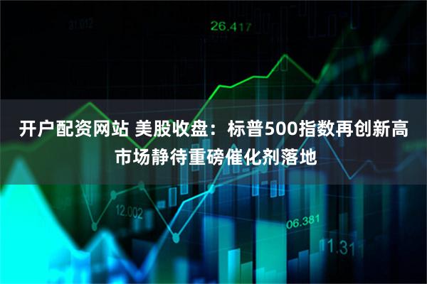 开户配资网站 美股收盘：标普500指数再创新高 市场静待重磅催化剂落地