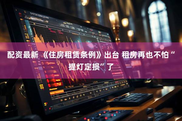 配资最新 《住房租赁条例》出台 租房再也不怕“提灯定损”了