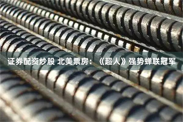 证券配资炒股 北美票房：《超人》强势蝉联冠军