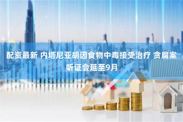 配资最新 内塔尼亚胡因食物中毒接受治疗 贪腐案听证会延至9月
