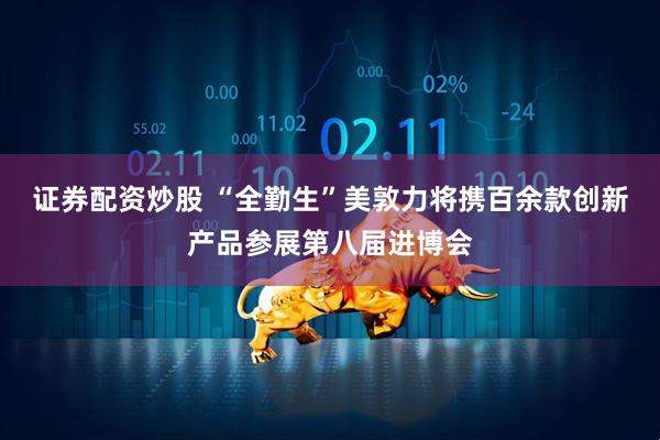 证券配资炒股 “全勤生”美敦力将携百余款创新产品参展第八届进博会