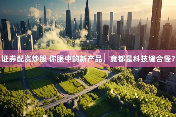 证券配资炒股 你眼中的新产品，竟都是科技缝合怪？