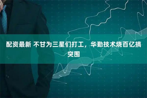 配资最新 不甘为三星们打工，华勤技术烧百亿搞突围