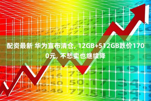 配资最新 华为宣布清仓, 12GB+512GB跌价1700元, 不愁卖也继续降