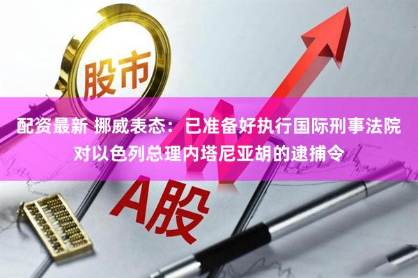 配资最新 挪威表态：已准备好执行国际刑事法院对以色列总理内塔尼亚胡的逮捕令