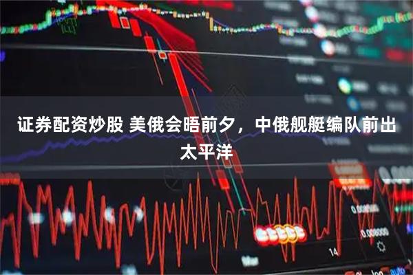 证券配资炒股 美俄会晤前夕,中俄舰艇编队前出太平洋