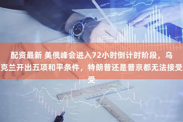 配资最新 美俄峰会进入72小时倒计时阶段,乌克兰开出五项和平条件,特朗普还是普京都无法接受