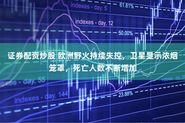 证券配资炒股 欧洲野火持续失控，卫星显示浓烟笼罩，死亡人数不断增加