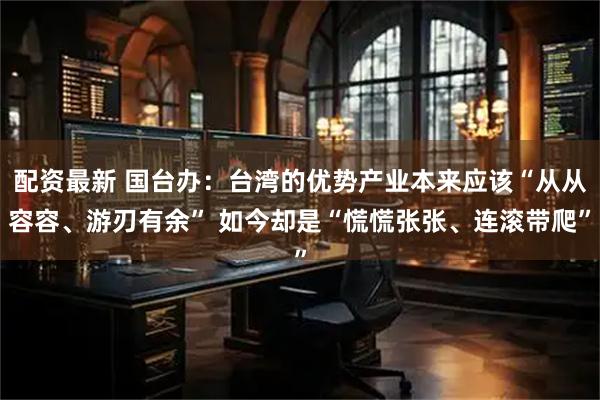 配资最新 国台办：台湾的优势产业本来应该“从从容容、游刃有余” 如今却是“慌慌张张、连滚带爬”