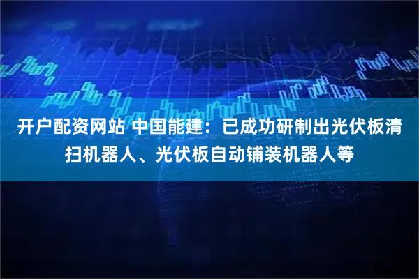 开户配资网站 中国能建：已成功研制出光伏板清扫机器人、光伏板自动铺装机器人等