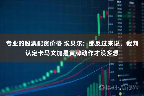 专业的股票配资价格 埃贝尔：那反过来说，裁判认定卡马文加是黄牌动作才没多想