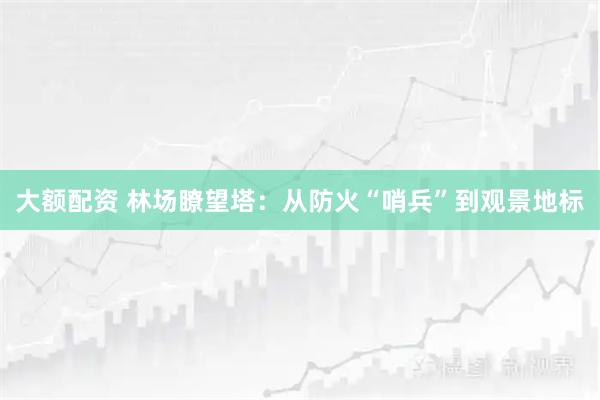 大额配资 林场瞭望塔:从防火“哨兵”到观景地标