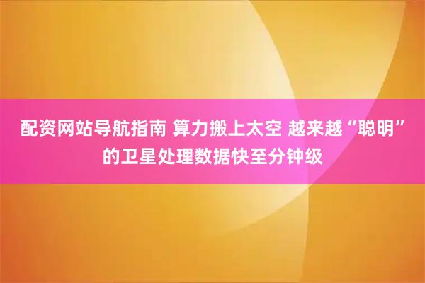 配资网站导航指南 算力搬上太空 越来越“聪明”的卫星处理数据快至分钟级