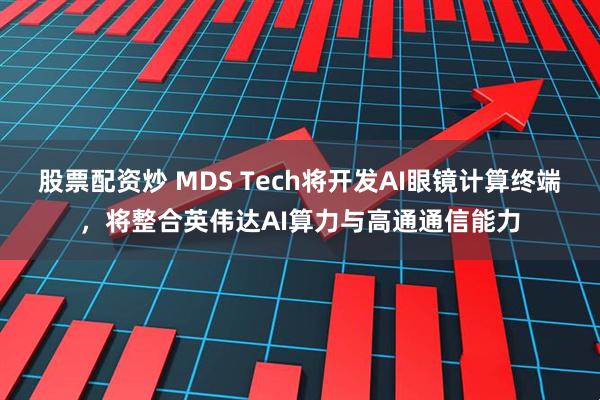 股票配资炒 MDS Tech将开发AI眼镜计算终端，将整合英伟达AI算力与高通通信能力